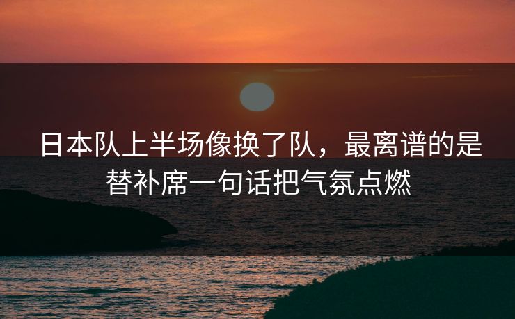 日本队上半场像换了队，最离谱的是替补席一句话把气氛点燃