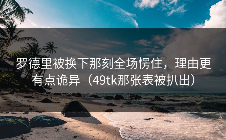 罗德里被换下那刻全场愣住，理由更有点诡异（49tk那张表被扒出）