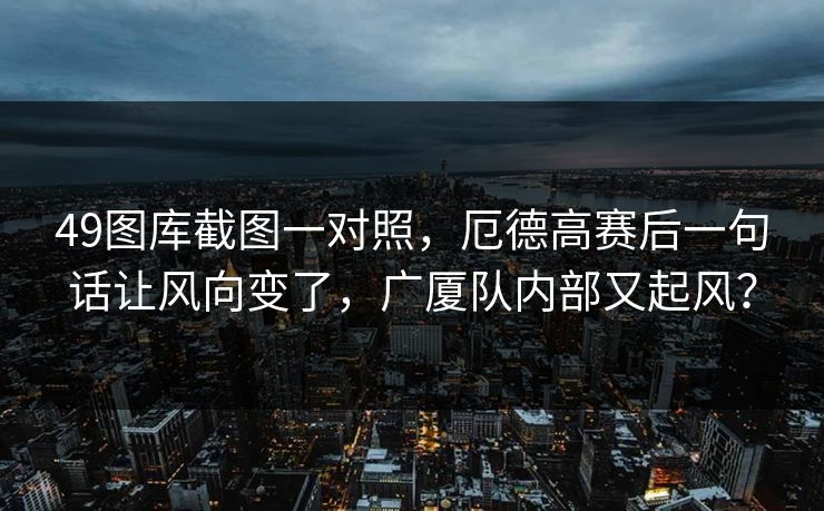 49图库截图一对照，厄德高赛后一句话让风向变了，广厦队内部又起风？