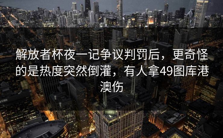 解放者杯夜一记争议判罚后,更奇怪的是热度突然倒灌,有人拿49图库港澳伤 解放者杯夜一记争议判罚后,更奇怪的是热度突然倒灌,有人拿49图库港澳伤