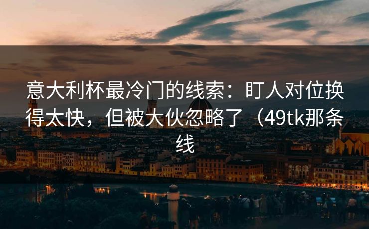 意大利杯最冷门的线索：盯人对位换得太快，但被大伙忽略了（49tk那条线