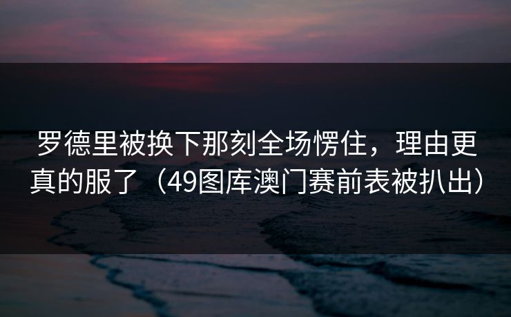 罗德里被换下那刻全场愣住，理由更真的服了（49图库澳门赛前表被扒出）