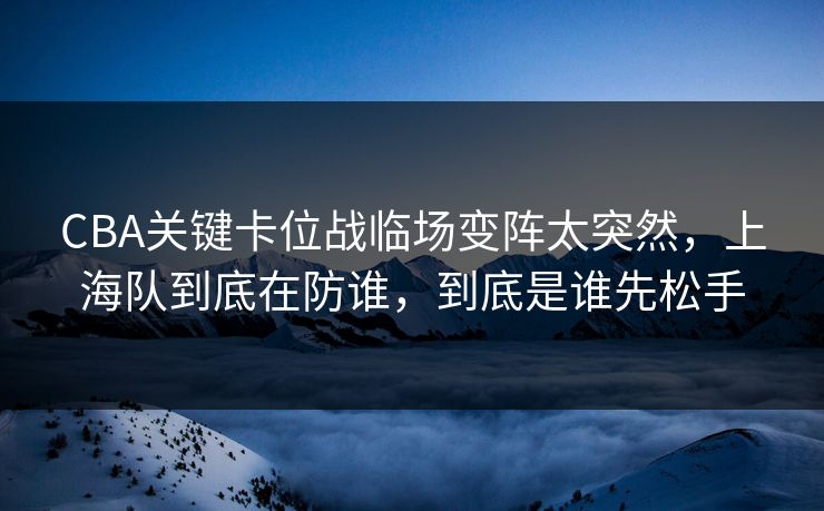 CBA关键卡位战临场变阵太突然,上海队到底在防谁,到底是谁先松手 CBA关键卡位战临场变阵太突然,上海队到底在防谁,到底是谁先松手