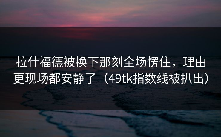 拉什福德被换下那刻全场愣住,理由更现场都安静了(49tk指数线被扒出) 拉什福德被换下那刻全场愣住,理由更现场都安静了(49tk指数线被扒出)